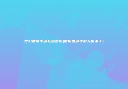 梦幻西游手游充值客服(梦幻西游手游充值不了)