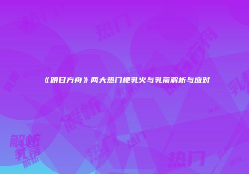 《明日方舟》两大热门梗乳火与乳蒂解析与应对