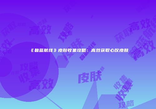 《碧蓝航线》皮肤收集攻略：高效获取心仪皮肤