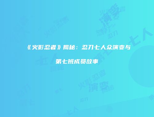 《火影忍者》揭秘：忍刀七人众演变与第七班成员故事