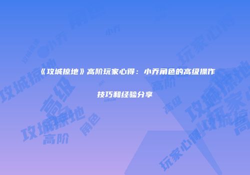 《攻城掠地》高阶玩家心得：小乔角色的高级操作技巧和经验分享