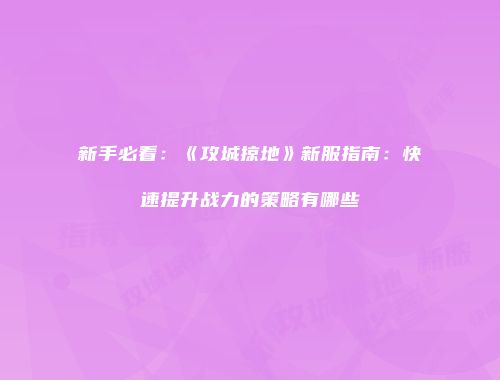新手必看：《攻城掠地》新服指南：快速提升战力的策略有哪些