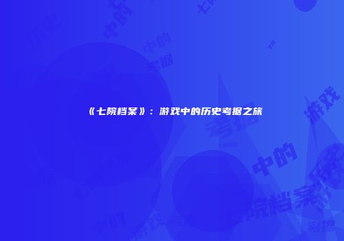 《七院档案》：游戏中的历史考据之旅