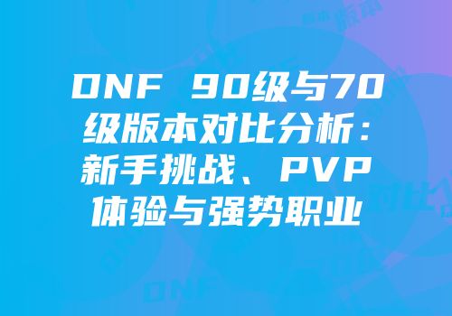 DNF 90级与70级版本对比分析：新手挑战、PVP体验与强势职业