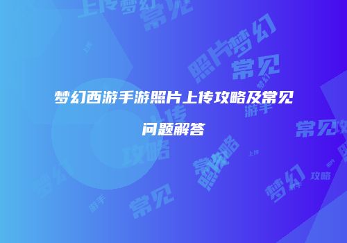 梦幻西游手游照片上传攻略及常见问题解答
