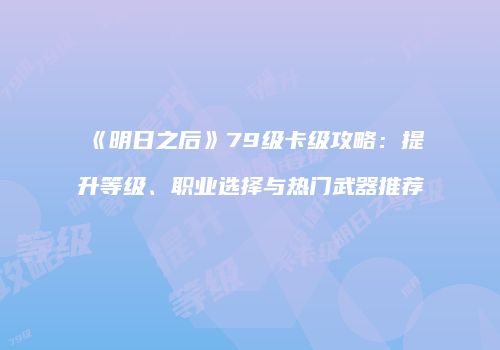 《明日之后》79级卡级攻略：提升等级、职业选择与热门武器推荐