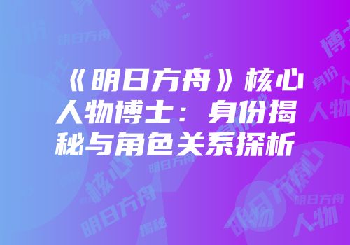 《明日方舟》核心人物博士：身份揭秘与角色关系探析