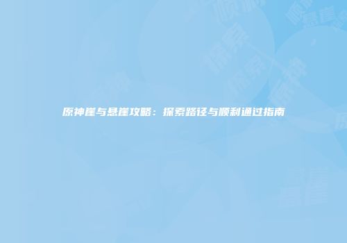 原神崖与悬崖攻略：探索路径与顺利通过指南
