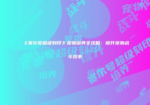 《赛尔号超级刻印》宠物培养全攻略：提升宠物战斗效率