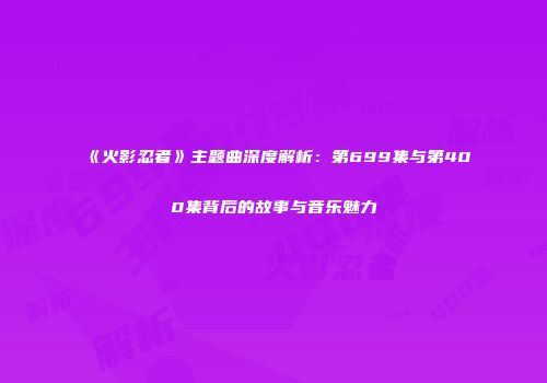 《火影忍者》主题曲深度解析：第699集与第400集背后的故事与音乐魅力