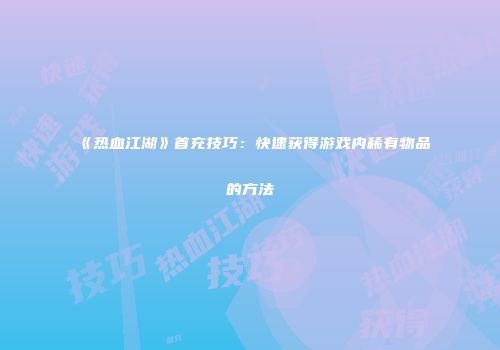 《热血江湖》首充技巧：快速获得游戏内稀有物品的方法