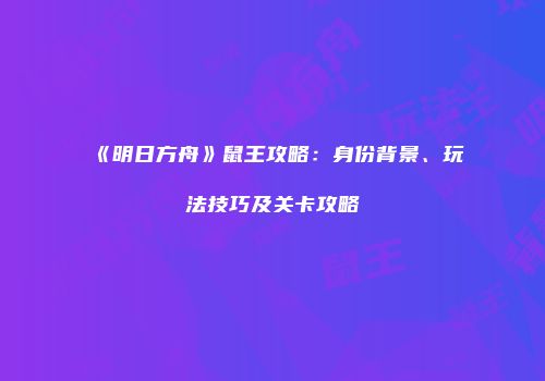 《明日方舟》鼠王攻略：身份背景、玩法技巧及关卡攻略
