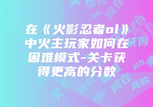 在《火影忍者ol》中火主玩家如何在困难模式-关卡获得更高的分数