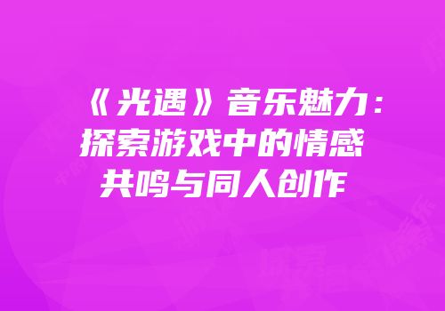 《光遇》音乐魅力：探索游戏中的情感共鸣与同人创作