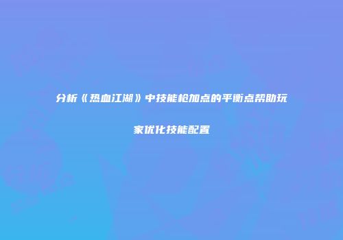 分析《热血江湖》中技能枪加点的平衡点帮助玩家优化技能配置