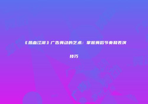《热血江湖》广告舞动的艺术：掌握舞蹈节奏和表演技巧