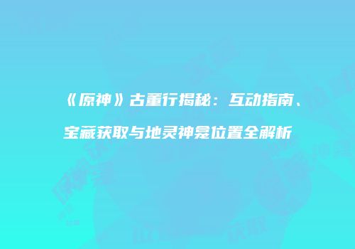 《原神》古董行揭秘：互动指南、宝藏获取与地灵神龛位置全解析