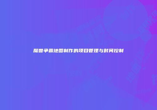 魔兽争霸地图制作的项目管理与时间控制