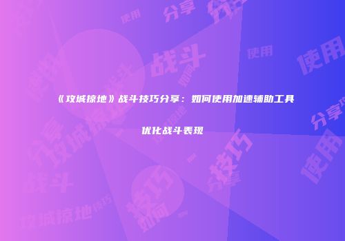 《攻城掠地》战斗技巧分享：如何使用加速辅助工具优化战斗表现