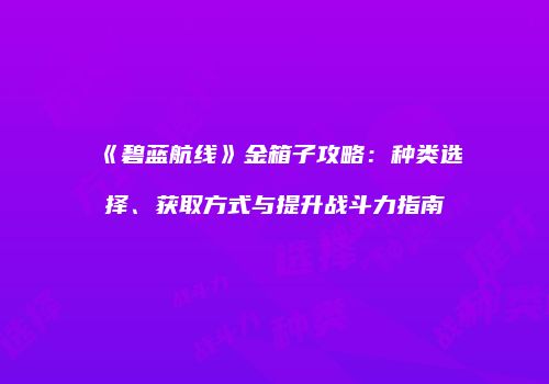 《碧蓝航线》金箱子攻略：种类选择、获取方式与提升战斗力指南