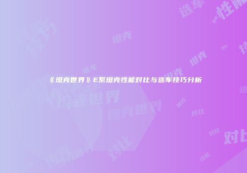 《坦克世界》E系坦克性能对比与选车技巧分析