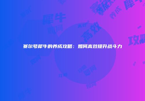 赛尔号犀牛的养成攻略：如何高效提升战斗力