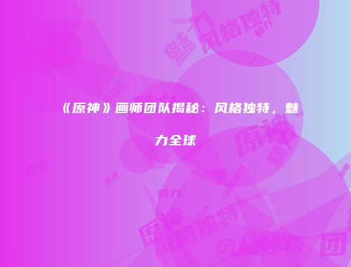 《原神》画师团队揭秘：风格独特，魅力全球