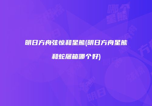 明日方舟弦惊和星熊(明日方舟星熊和蛇屠箱哪个好)