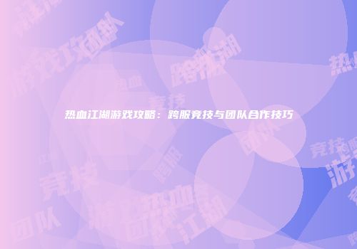 热血江湖游戏攻略：跨服竞技与团队合作技巧