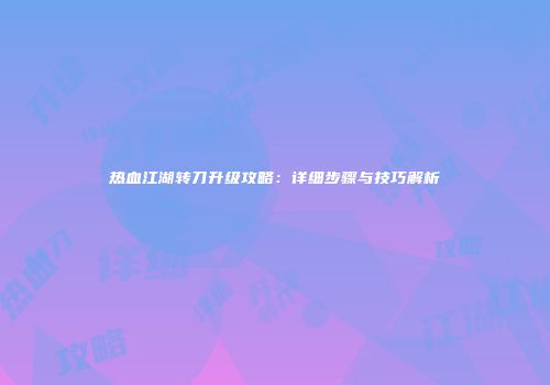 热血江湖转刀升级攻略：详细步骤与技巧解析