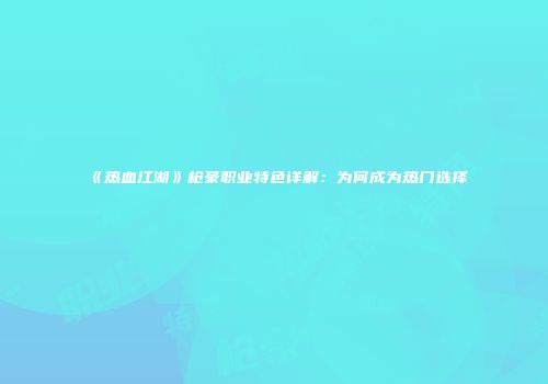 《热血江湖》枪豪职业特色详解：为何成为热门选择