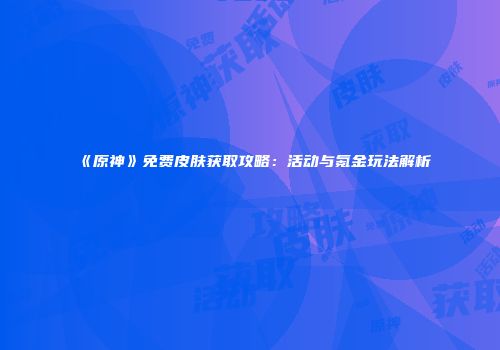 《原神》免费皮肤获取攻略：活动与氪金玩法解析