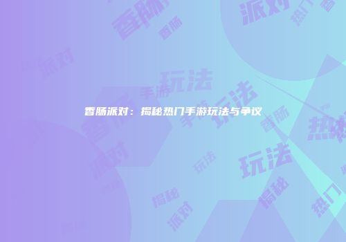 香肠派对：揭秘热门手游玩法与争议