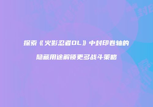 探索《火影忍者OL》中封印卷轴的隐藏用途解锁更多战斗策略