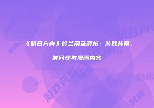 《明日方舟》铃兰角色解析：游戏背景、时间线与漫画内容