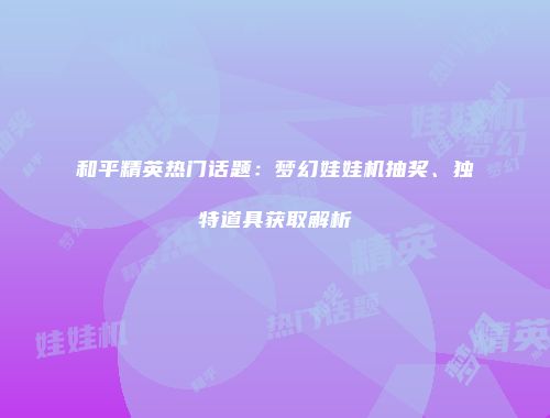 和平精英热门话题：梦幻娃娃机抽奖、独特道具获取解析