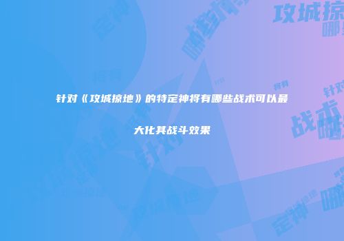 针对《攻城掠地》的特定神将有哪些战术可以最大化其战斗效果