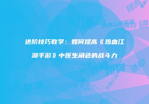 进阶技巧教学：如何提高《热血江湖手游》中医生角色的战斗力