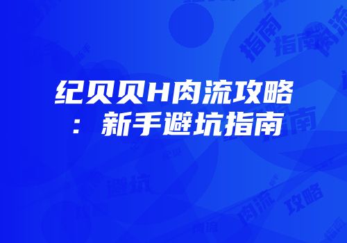纪贝贝H肉流攻略：新手避坑指南