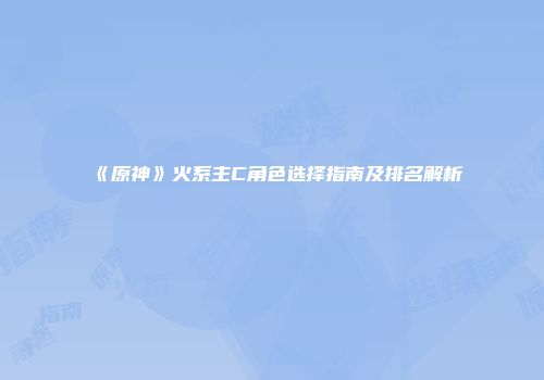 《原神》火系主C角色选择指南及排名解析