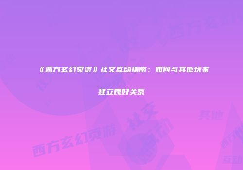 《西方玄幻页游》社交互动指南:如何与其他玩家建立良好关系