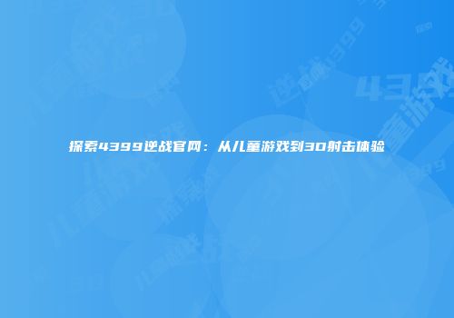 探索4399逆战官网：从儿童游戏到3D射击体验