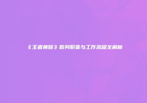 《王者荣耀》裁判职责与工作流程全解析