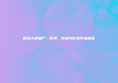植物大战僵尸：背景、玩法与衍生作品解析