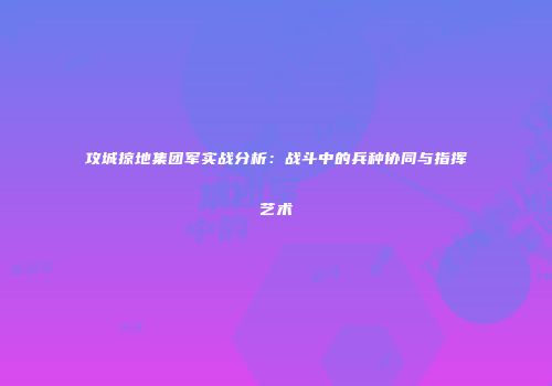攻城掠地集团军实战分析：战斗中的兵种协同与指挥艺术