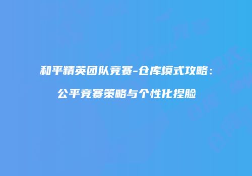 和平精英团队竞赛-仓库模式攻略：公平竞赛策略与个性化捏脸