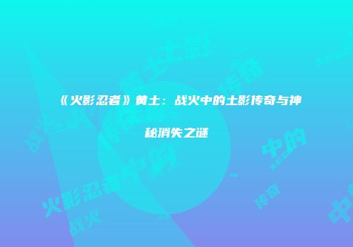 《火影忍者》黄土：战火中的土影传奇与神秘消失之谜