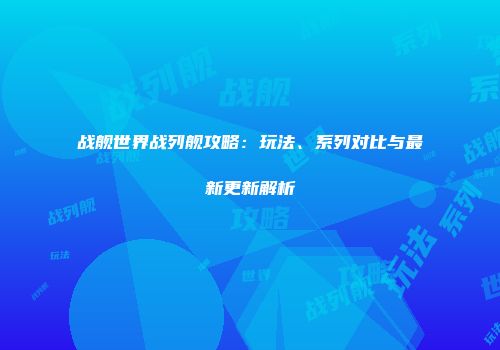 战舰世界战列舰攻略：玩法、系列对比与最新更新解析