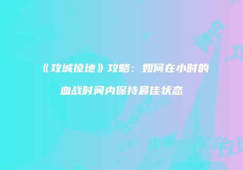 《攻城掠地》攻略：如何在小时的血战时间内保持最佳状态