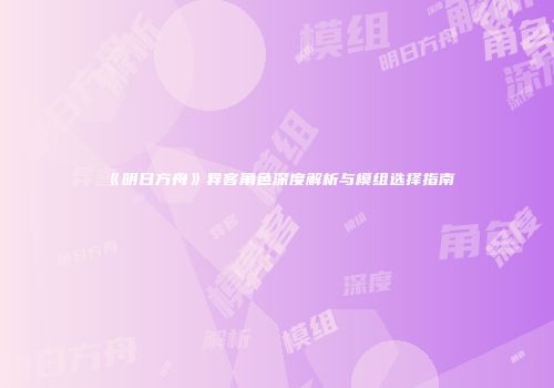 《明日方舟》异客角色深度解析与模组选择指南